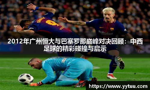 2012年广州恒大与巴塞罗那巅峰对决回顾：中西足球的精彩碰撞与启示