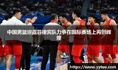 中国男篮迎战菲律宾队力争在国际赛场上再创辉煌