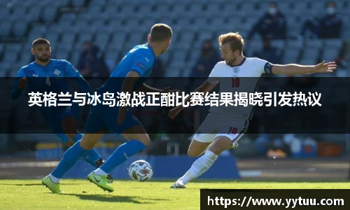 英格兰与冰岛激战正酣比赛结果揭晓引发热议