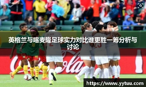 英格兰与喀麦隆足球实力对比谁更胜一筹分析与讨论
