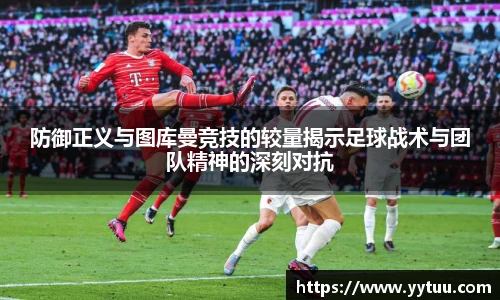 防御正义与图库曼竞技的较量揭示足球战术与团队精神的深刻对抗