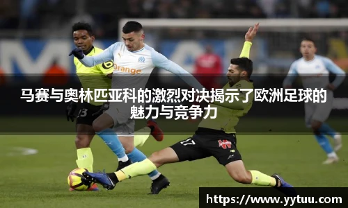 马赛与奥林匹亚科的激烈对决揭示了欧洲足球的魅力与竞争力